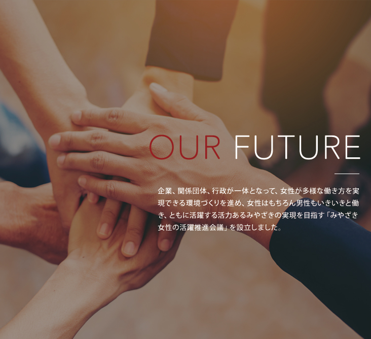 OUR FUTURE 企業、関係団体、行政が一丸となって、女性が多様な働き方を実現できる環境づくりを進め、女性はもちろん男性も生き生きと働き、ともに活躍する活力あるみやざきの実現を目指す「みやざき女性の推進会議」を設立しました。詳しくはこちら