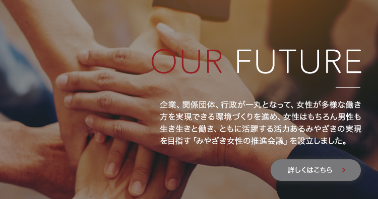 OUR FUTURE 企業、関係団体、行政が一丸となって、女性が多様な働き方を実現できる環境づくりを進め、女性はもちろん男性も生き生きと働き、ともに活躍する活力あるみやざきの実現を目指す「みやざき女性の推進会議」を設立しました。詳しくはこちら